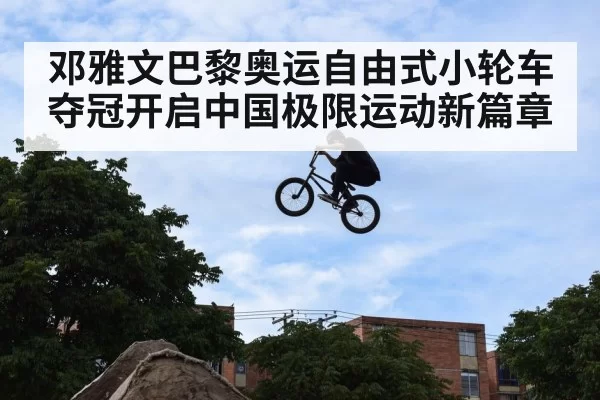 邓雅文巴黎奥运自由式小轮车夺冠开启中国极限运动新篇章