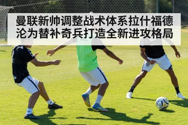 曼联新帅调整战术体系拉什福德沦为替补奇兵打造全新进攻格局