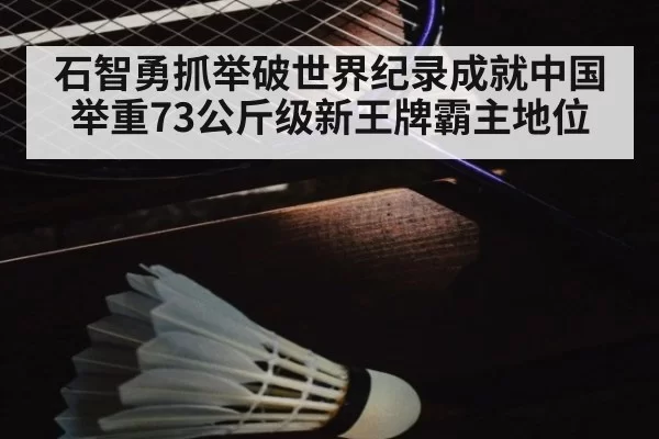 石智勇抓举破世界纪录成就中国举重73公斤级新王牌霸主地位