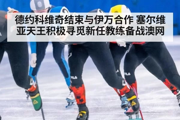 德约科维奇结束与伊万合作 塞尔维亚天王积极寻觅新任教练备战澳网