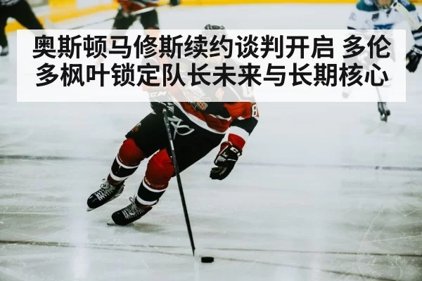 奥斯顿马修斯续约谈判开启 多伦多枫叶锁定队长未来与长期核心